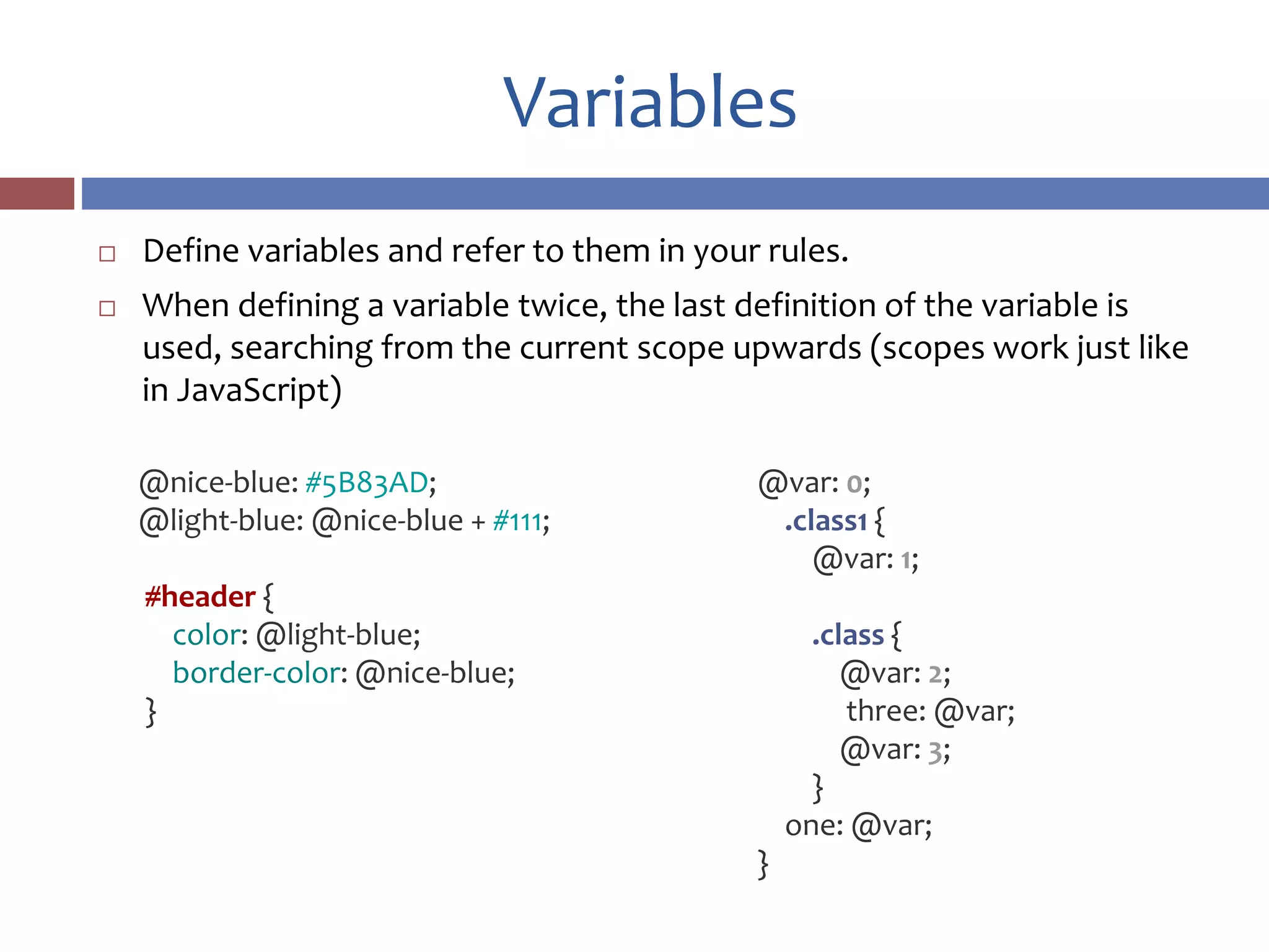 Variables
 Define variables and refer to them in your rules.
 When defining a variable twice, the last definition of the variable is
used, searching from the current scope upwards (scopes work just like
in JavaScript)
@var: 0;
.class1 {
@var: 1;
.class {
@var: 2;
three: @var;
@var: 3;
}
one: @var;
}
@nice-blue: #5B83AD;
@light-blue: @nice-blue + #111;
#header {
color: @light-blue;
border-color: @nice-blue;
}
 