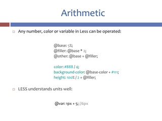 Arithmetic
 Any number, color or variable in Less can be operated:
@base: 5%;
@filler: @base * 2;
@other: @base + @filler;
color: #888 / 4;
background-color: @base-color + #111;
height: 100% / 2 + @filler;
 LESS understands units well:
@var: 1px + 5; //6px
 