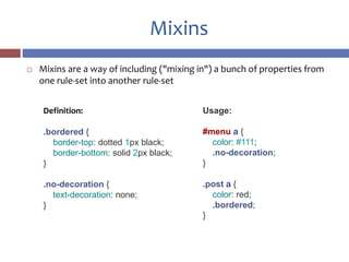 Mixins
 Mixins are a way of including ("mixing in") a bunch of properties from
one rule-set into another rule-set
Definition:
.bordered {
border-top: dotted 1px black;
border-bottom: solid 2px black;
}
.no-decoration {
text-decoration: none;
}
Usage:
#menu a {
color: #111;
.no-decoration;
}
.post a {
color: red;
.bordered;
}
 