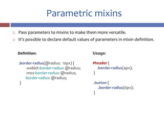 Parametric mixins
 Pass parameters to mixins to make them more versatile.
 It’s possible to declare default values of parameters in mixin definition.
Definition:
.border-radius(@radius: 10px) {
-webkit-border-radius: @radius;
-moz-border-radius: @radius;
border-radius: @radius;
}
Usage:
#header {
.border-radius(4px);
}
.button {
.border-radius(6px);
}
 