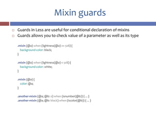 Mixin guards
 Guards in Less are useful for conditional declaration of mixins
 Guards allows you to check value of a parameter as well as its type
.mixin (@a) when (lightness(@a) >= 50%) {
background-color: black;
}
.mixin (@a) when (lightness(@a) < 50%) {
background-color: white;
}
.mixin (@a) {
color: @a;
}
.another-mixin (@a; @b: 0) when (isnumber(@b)) { ... }
.another-mixin (@a; @b: black) when (iscolor(@b)) { ... }
 