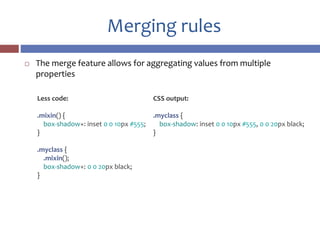 Merging rules
 The merge feature allows for aggregating values from multiple
properties
CSS output:
.myclass {
box-shadow: inset 0 0 10px #555, 0 0 20px black;
}
Less code:
.mixin() {
box-shadow+: inset 0 0 10px #555;
}
.myclass {
.mixin();
box-shadow+: 0 0 20px black;
}
 
