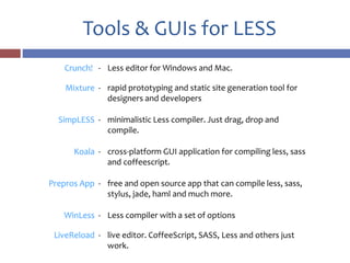 Tools & GUIs for LESS
Crunch! - Less editor for Windows and Mac.
Mixture - rapid prototyping and static site generation tool for
designers and developers
SimpLESS - minimalistic Less compiler. Just drag, drop and
compile.
Koala - cross-platform GUI application for compiling less, sass
and coffeescript.
Prepros App - free and open source app that can compile less, sass,
stylus, jade, haml and much more.
WinLess - Less compiler with a set of options
LiveReload - live editor. CoffeeScript, SASS, Less and others just
work.
 