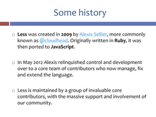 Some history
 Less was created in 2009 by Alexis Sellier, more commonly
known as @cloudhead. Originally written in Ruby, it was
then ported to JavaScript.
 In May 2012 Alexis relinquished control and development
over to a core team of contributors who now manage, fix
and extend the language.
 Less is maintained by a group of invaluable core
contributors, with the massive support and involvement of
our community.
 