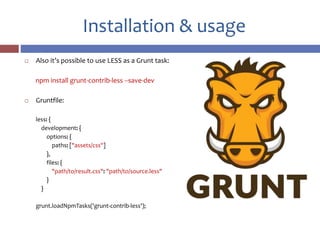 Installation & usage
 Also it’s possible to use LESS as a Grunt task:
npm install grunt-contrib-less --save-dev
 Gruntfile:
less: {
development: {
options: {
paths: ["assets/css"]
},
files: {
"path/to/result.css": "path/to/source.less"
}
}
grunt.loadNpmTasks('grunt-contrib-less');
 