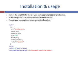 Installation & usage
 Include it a script file for the browser (not recommended for production).
 Make sure you include your stylesheets before the script.
 You can add some options for convenient debugging.
<script>
less = {
env: "development",
async: false,
fileAsync: false,
poll: 1000,
functions: {},
relativeUrls: false,
rootpath: ":/a.com/“
};
</script>
<script src="less.js"></script>
<script>less.watch();</script> <!—This enables live browser reload-->
 