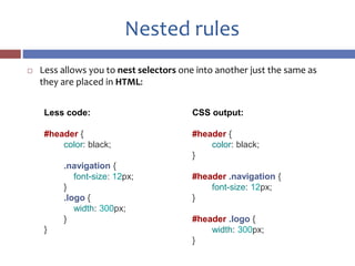 Nested rules
 Less allows you to nest selectors one into another just the same as
they are placed in HTML:
Less code:
#header {
color: black;
.navigation {
font-size: 12px;
}
.logo {
width: 300px;
}
}
CSS output:
#header {
color: black;
}
#header .navigation {
font-size: 12px;
}
#header .logo {
width: 300px;
}
 