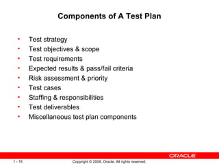 Components of A Test Plan Test strategy Test objectives & scope Test requirements Expected results & pass/fail criteria Risk assessment & priority Test cases Staffing & responsibilities Test deliverables Miscellaneous test plan components 