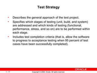 Test Strategy Describes the general approach of the test project. Specifies which stages of testing (unit, build, and system) are addressed and which kinds of testing (functional, performance, stress, and so on) are to be performed within each stage. Includes test completion criteria (that is, allow the software to progress to acceptance testing when 95 percent of test cases have been successfully completed). 