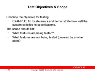 Test Objectives & Scope Describe the objective for testing: EXAMPLE: To locate errors and demonstrate how well the system satisfies its specifications. The scope should list: What features are being tested? What features are not being tested (covered by another plan)? 