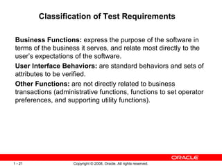 Classification of Test Requirements Business Functions:  express the purpose of the software in terms of the business it serves, and relate most directly to the user’s expectations of the software. User Interface Behaviors:  are standard behaviors and sets of attributes to be verified. Other Functions:  are not directly related to business transactions (administrative functions, functions to set operator preferences, and supporting utility functions). 