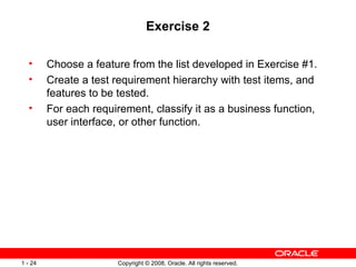 Exercise 2 Choose a feature from the list developed in Exercise #1. Create a test requirement hierarchy with test items, and features to be tested. For each requirement, classify it as a business function, user interface, or other function. 