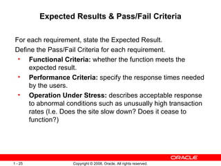 Expected Results & Pass/Fail Criteria For each requirement, state the Expected Result. Define the Pass/Fail Criteria for each requirement. Functional Criteria:  whether the function meets the expected result. Performance Criteria:  specify the response times needed by the users. Operation Under Stress:  describes acceptable response to abnormal conditions such as unusually high transaction rates (I.e. Does the site slow down? Does it cease to function?) 
