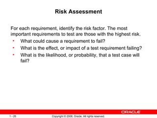 Risk Assessment For each requirement, identify the risk factor. The most important requirements to test are those with the highest risk. What could cause a requirement to fail? What is the effect, or impact of a test requirement failing? What is the likelihood, or probability, that a test case will fail? 