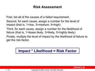 Risk Assessment First, list all of the causes of a failed requirement. Second, for each cause, assign a number for the level of impact (that is, 1=low, 3=medium, 5=high) Third, for each cause, assign a number for the likelihood of failure (that is, 1=lease likely, 3=likely, 5=highly likely) Finally, multiply the level of impact by the likelihood of failure to get the risk factor. Impact * Likelihood = Risk Factor 