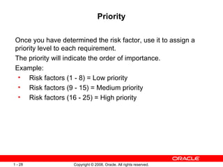 Priority Once you have determined the risk factor, use it to assign a priority level to each requirement. The priority will indicate the order of importance. Example:  Risk factors (1 - 8) = Low priority Risk factors (9 - 15) = Medium priority Risk factors (16 - 25) = High priority 