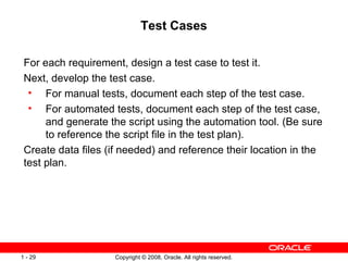 Test Cases For each requirement, design a test case to test it. Next, develop the test case. For manual tests, document each step of the test case. For automated tests, document each step of the test case, and generate the script using the automation tool. (Be sure to reference the script file in the test plan). Create data files (if needed) and reference their location in the test plan. 