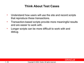 Think About Test Cases Understand how users will use the site and record scripts that reproduce these transactions. Transaction-based scripts provide more meaningful results and are easier to work with. Longer scripts can be more difficult to work with and debug. 