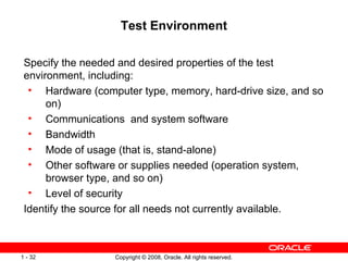 Test Environment Specify the needed and desired properties of the test environment, including: Hardware (computer type, memory, hard-drive size, and so on) Communications  and system software Bandwidth Mode of usage (that is, stand-alone) Other software or supplies needed (operation system, browser type, and so on) Level of security Identify the source for all needs not currently available. 