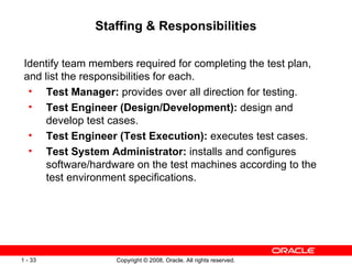 Staffing & Responsibilities Identify team members required for completing the test plan, and list the responsibilities for each. Test Manager:  provides over all direction for testing. Test Engineer (Design/Development):  design and develop test cases. Test Engineer (Test Execution):  executes test cases. Test System Administrator:  installs and configures software/hardware on the test machines according to the test environment specifications. 