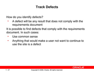 Track Defects How do you identify defects? A defect will be any result that does not comply with the requirements document It is possible to find defects that comply with the requirements document. In such cases: Use common sense Anything that would make a user not want to continue to use the site is a defect 