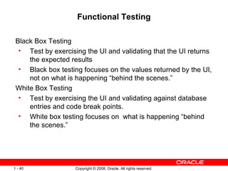 Functional Testing Black Box Testing Test by exercising the UI and validating that the UI returns the expected results Black box testing focuses on the values returned by the UI, not on what is happening “behind the scenes.” White Box Testing Test by exercising the UI and validating against database entries and code break points. White box testing focuses on  what is happening “behind the scenes.” 