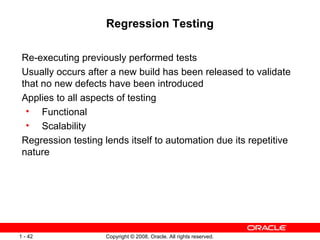 Regression Testing Re-executing previously performed tests Usually occurs after a new build has been released to validate that no new defects have been introduced Applies to all aspects of testing Functional Scalability Regression testing lends itself to automation due its repetitive nature 