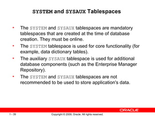 SYSTEM and SYSAUX Tablespaces

  •      The SYSTEM and SYSAUX tablespaces are mandatory
         tablespaces that are created at the time of database
         creation. They must be online.
  •      The SYSTEM tablespace is used for core functionality (for
         example, data dictionary tables).
  •      The auxiliary SYSAUX tablespace is used for additional
         database components (such as the Enterprise Manager
         Repository).
  •      The SYSTEM and SYSAUX tablespaces are not
         recommended to be used to store application's data.




1 - 39                 Copyright © 2009, Oracle. All rights reserved.
 