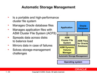 Automatic Storage Management

  •      Is a portable and high-performance
         cluster file system
  •      Manages Oracle database files                                           Oracle
                                                               Application      Database
  •      Manages application files with
         ASM Cluster File System (ACFS)
  •      Spreads data across disks                                 ASM
                                                                Cluster File
         to balance load                                          System
                                                                               ASM Files
                                                                               for Oracle
  •      Mirrors data in case of failures                                      Database
                                                              ASM Dynamic
  •      Solves storage-management                              Volume
                                                                Manager
         challenges
                                                            Automatic Storage Management


                                                                    Operating system



1 - 40                 Copyright © 2009, Oracle. All rights reserved.
 