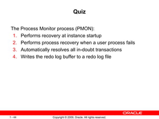 Quiz

 The Process Monitor process (PMON):
  1. Performs recovery at instance startup
  2. Performs process recovery when a user process fails
  3. Automatically resolves all in-doubt transactions
  4. Writes the redo log buffer to a redo log file




1 - 44             Copyright © 2009, Oracle. All rights reserved.
 