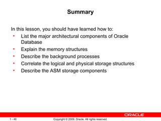 Summary

 In this lesson, you should have learned how to:
  • List the major architectural components of Oracle
      Database
  • Explain the memory structures
  • Describe the background processes
  • Correlate the logical and physical storage structures
  • Describe the ASM storage components




1 - 46              Copyright © 2009, Oracle. All rights reserved.
 