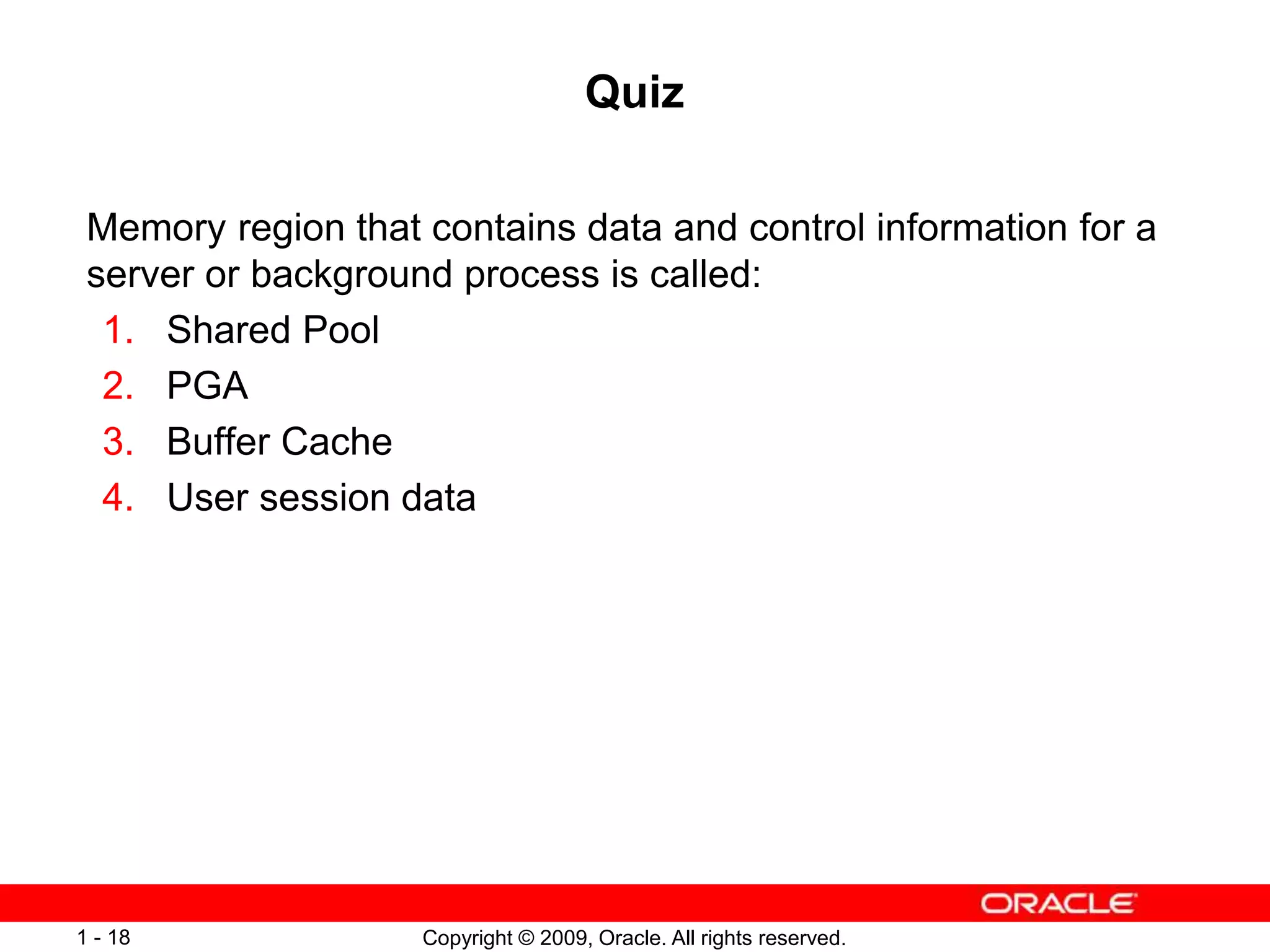 Copyright © 2009, Oracle. All rights reserved.
1 - 18
Quiz
Memory region that contains data and control information for a
server or background process is called:
1. Shared Pool
2. PGA
3. Buffer Cache
4. User session data
 