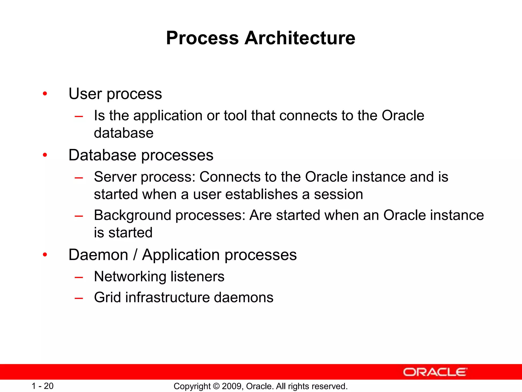 Copyright © 2009, Oracle. All rights reserved.
1 - 20
Process Architecture
• User process
– Is the application or tool that connects to the Oracle
database
• Database processes
– Server process: Connects to the Oracle instance and is
started when a user establishes a session
– Background processes: Are started when an Oracle instance
is started
• Daemon / Application processes
– Networking listeners
– Grid infrastructure daemons
 