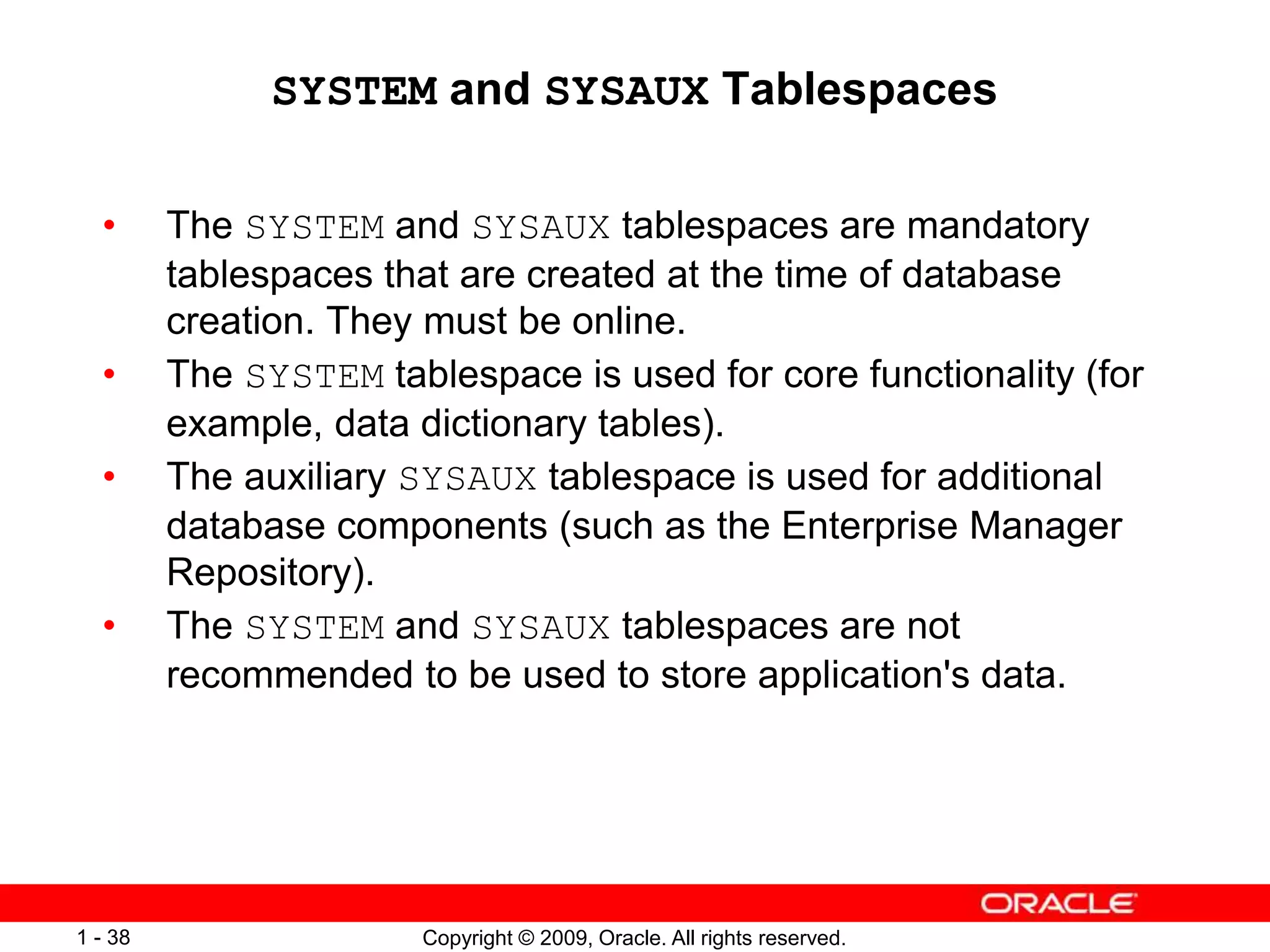 Copyright © 2009, Oracle. All rights reserved.
1 - 38
SYSTEM and SYSAUX Tablespaces
• The SYSTEM and SYSAUX tablespaces are mandatory
tablespaces that are created at the time of database
creation. They must be online.
• The SYSTEM tablespace is used for core functionality (for
example, data dictionary tables).
• The auxiliary SYSAUX tablespace is used for additional
database components (such as the Enterprise Manager
Repository).
• The SYSTEM and SYSAUX tablespaces are not
recommended to be used to store application's data.
 