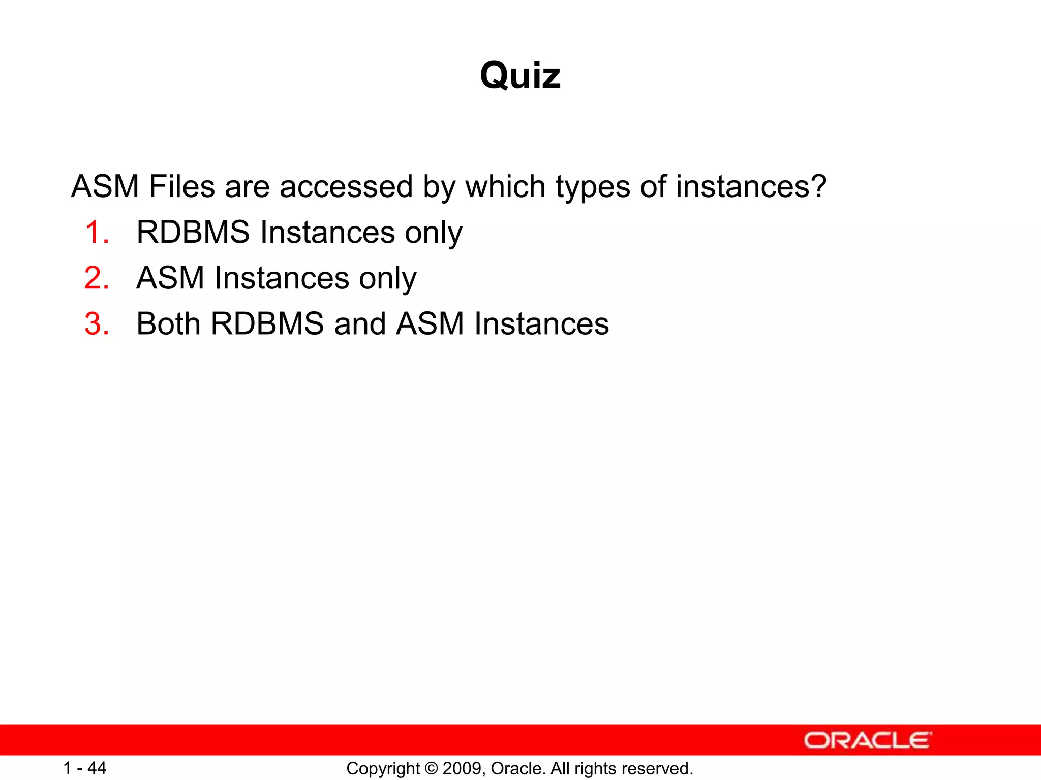 Copyright © 2009, Oracle. All rights reserved.
1 - 44
Quiz
ASM Files are accessed by which types of instances?
1. RDBMS Instances only
2. ASM Instances only
3. Both RDBMS and ASM Instances
 