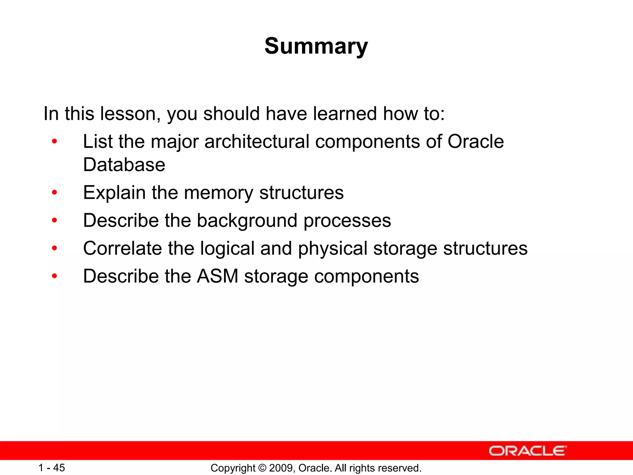 Copyright © 2009, Oracle. All rights reserved.
1 - 45
Summary
In this lesson, you should have learned how to:
• List the major architectural components of Oracle
Database
• Explain the memory structures
• Describe the background processes
• Correlate the logical and physical storage structures
• Describe the ASM storage components
 