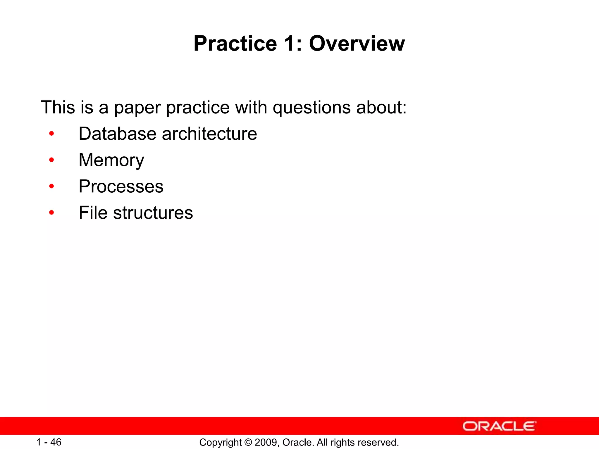 Copyright © 2009, Oracle. All rights reserved.
1 - 46
Practice 1: Overview
This is a paper practice with questions about:
• Database architecture
• Memory
• Processes
• File structures
 