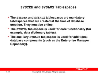 SYSTEM  and  SYSAUX  Tablespaces  The  SYSTEM  and  SYSAUX  tablespaces are mandatory tablespaces that are created at the time of database creation. They must be online. The  SYSTEM  tablespace is used for core functionality (for example, data dictionary tables). The auxiliary  SYSAUX  tablespace is used for additional database components (such as the Enterprise Manager Repository). 
