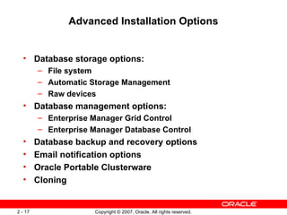 Advanced Installation Options Database storage options: File system Automatic Storage Management Raw devices Database management options: Enterprise Manager Grid Control Enterprise Manager Database Control Database backup and recovery options Email notification options Oracle Portable Clusterware Cloning 