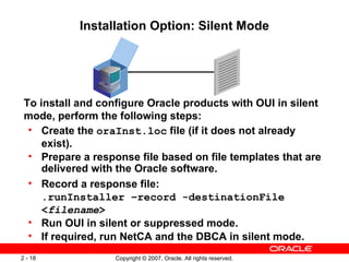 Installation Option: Silent Mode To install and configure Oracle products with OUI in silent mode, perform the following steps: Create the  oraInst.loc  file (if it does not already exist). Prepare a response file based on file templates that are delivered with the Oracle software. Record a response file: .runInstaller –record -destinationFile < filename > Run OUI in silent or suppressed mode. If required, run NetCA and the DBCA in silent mode. 