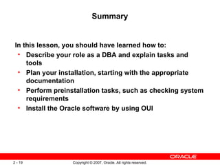 Summary In this lesson, you should have learned how to: Describe your role as a DBA and explain tasks and tools Plan your installation, starting with the appropriate documentation Perform preinstallation tasks, such as checking system requirements Install the Oracle software by using OUI 