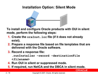 Installation Option: Silent Mode

To install and configure Oracle products with OUI in silent
mode, perform the following steps:
1. Create the oraInst.loc file (if it does not already
exist).
2. Prepare a response file based on file templates that are
delivered with the Oracle software.
3. Record a response file:
.runInstaller –record -destinationFile
<filename>
4. Run OUI in silent or suppressed mode.
5. If required, run NetCA and the DBCA in silent mode.
2 - 18

Copyright © 2007, Oracle. All rights reserved.

 