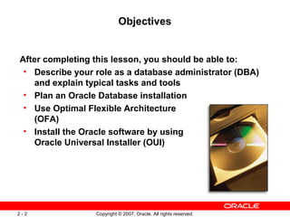Objectives

After completing this lesson, you should be able to:
• Describe your role as a database administrator (DBA)
and explain typical tasks and tools
• Plan an Oracle Database installation
• Use Optimal Flexible Architecture
(OFA)
• Install the Oracle software by using
Oracle Universal Installer (OUI)

2-2

Copyright © 2007, Oracle. All rights reserved.

 