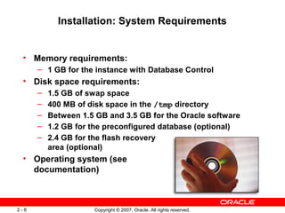 Installation: System Requirements

• Memory requirements:
– 1 GB for the instance with Database Control

• Disk space requirements:
–
–
–
–
–

1.5 GB of swap space
400 MB of disk space in the /tmp directory
Between 1.5 GB and 3.5 GB for the Oracle software
1.2 GB for the preconfigured database (optional)
2.4 GB for the flash recovery
area (optional)

• Operating system (see
documentation)

2-6

Copyright © 2007, Oracle. All rights reserved.

 