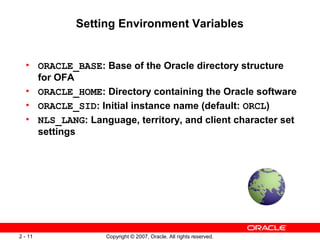 Setting Environment Variables

• ORACLE_BASE: Base of the Oracle directory structure
for OFA
• ORACLE_HOME: Directory containing the Oracle software
• ORACLE_SID: Initial instance name (default: ORCL)
• NLS_LANG: Language, territory, and client character set
settings

2 - 11

Copyright © 2007, Oracle. All rights reserved.

 