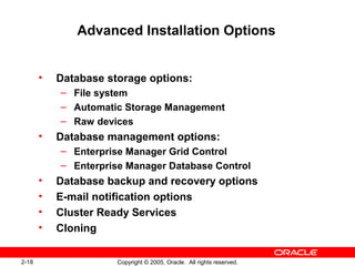 2-18 Copyright © 2005, Oracle. All rights reserved.
Advanced Installation Options
• Database storage options:
– File system
– Automatic Storage Management
– Raw devices
• Database management options:
– Enterprise Manager Grid Control
– Enterprise Manager Database Control
• Database backup and recovery options
• E-mail notification options
• Cluster Ready Services
• Cloning
 