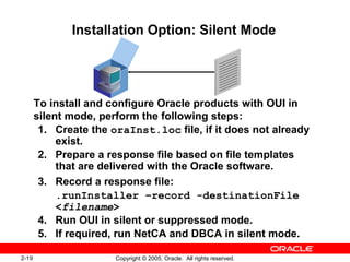 2-19 Copyright © 2005, Oracle. All rights reserved.
Installation Option: Silent Mode
To install and configure Oracle products with OUI in
silent mode, perform the following steps:
1. Create the oraInst.loc file, if it does not already
exist.
2. Prepare a response file based on file templates
that are delivered with the Oracle software.
3. Record a response file:
.runInstaller –record -destinationFile
<filename>
4. Run OUI in silent or suppressed mode.
5. If required, run NetCA and DBCA in silent mode.
 