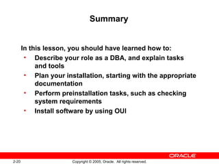 2-20 Copyright © 2005, Oracle. All rights reserved.
Summary
In this lesson, you should have learned how to:
• Describe your role as a DBA, and explain tasks
and tools
• Plan your installation, starting with the appropriate
documentation
• Perform preinstallation tasks, such as checking
system requirements
• Install software by using OUI
 