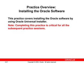 2-21 Copyright © 2005, Oracle. All rights reserved.
Practice Overview:
Installing the Oracle Software
This practice covers installing the Oracle software by
using Oracle Universal Installer.
Note: Completing this practice is critical for all the
subsequent practice sessions.
 