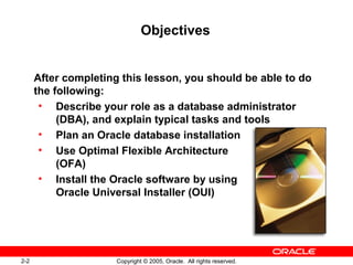 2-2 Copyright © 2005, Oracle. All rights reserved.
Objectives
After completing this lesson, you should be able to do
the following:
• Describe your role as a database administrator
(DBA), and explain typical tasks and tools
• Plan an Oracle database installation
• Use Optimal Flexible Architecture
(OFA)
• Install the Oracle software by using
Oracle Universal Installer (OUI)
 